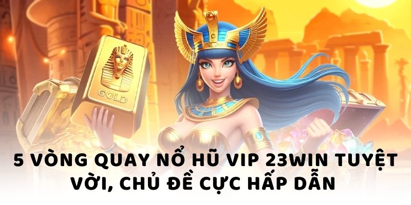 5 vòng quay nổ hũ vip 23win tuyệt vời, chủ đề cực hấp dẫn